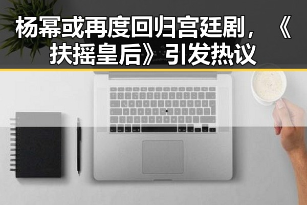 杨幂或再度回归宫廷剧，《扶摇皇后》引发热议