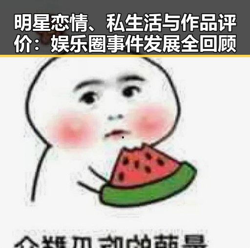 明星恋情、私生活与作品评价：娱乐圈事件发展全回顾